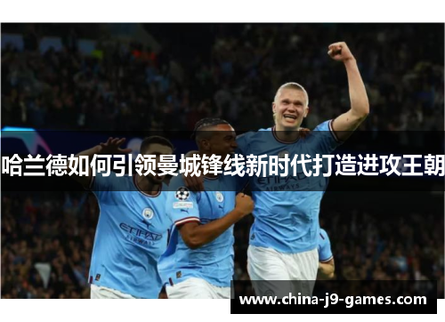 哈兰德如何引领曼城锋线新时代打造进攻王朝