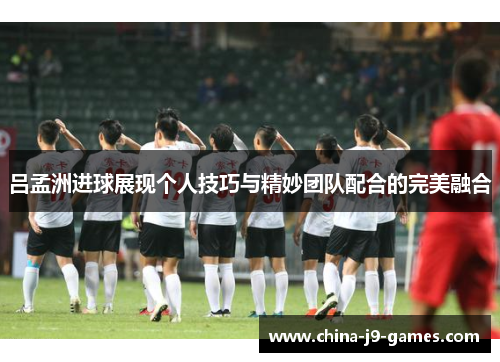 吕孟洲进球展现个人技巧与精妙团队配合的完美融合