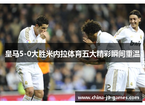 皇马5-0大胜米内拉体育五大精彩瞬间重温