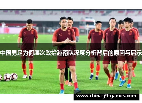 中国男足为何屡次败给越南队深度分析背后的原因与启示