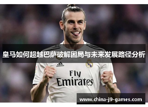 皇马如何超越巴萨破解困局与未来发展路径分析