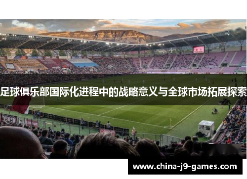 足球俱乐部国际化进程中的战略意义与全球市场拓展探索 足球俱乐部国际化进程中的战略意义与全球市场拓展探索