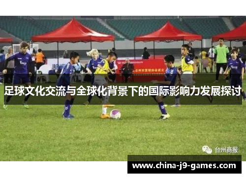 足球文化交流与全球化背景下的国际影响力发展探讨 足球文化交流与全球化背景下的国际影响力发展探讨