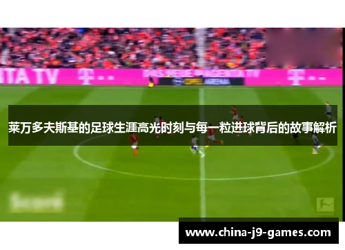 莱万多夫斯基的足球生涯高光时刻与每一粒进球背后的故事解析