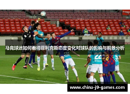 马竞球迷如何看待菲利克斯态度变化对球队的影响与前景分析 马竞球迷如何看待菲利克斯态度变化对球队的影响与前景分析