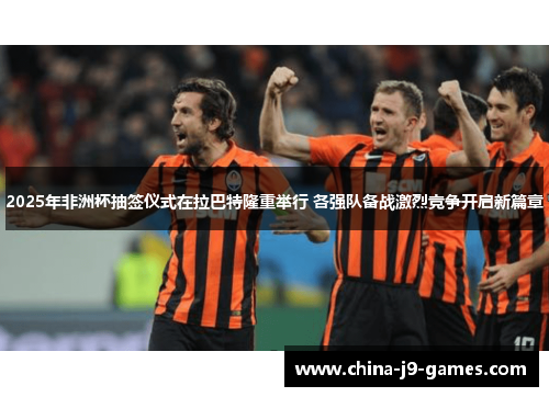 2025年非洲杯抽签仪式在拉巴特隆重举行 各强队备战激烈竞争开启新篇章