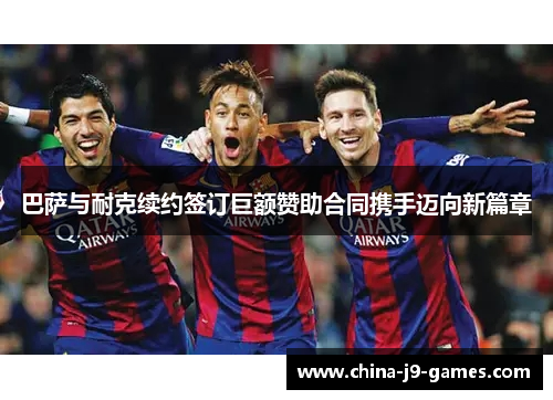 巴萨与耐克续约签订巨额赞助合同携手迈向新篇章 巴萨与耐克续约签订巨额赞助合同携手迈向新篇章